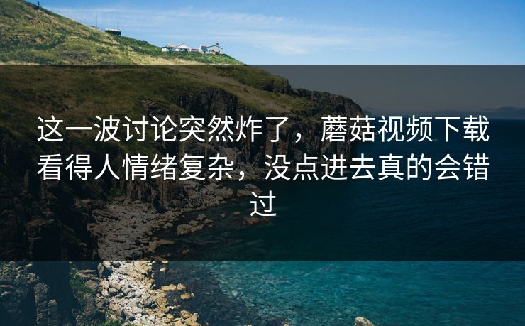 这一波讨论突然炸了，蘑菇视频下载看得人情绪复杂，没点进去真的会错过