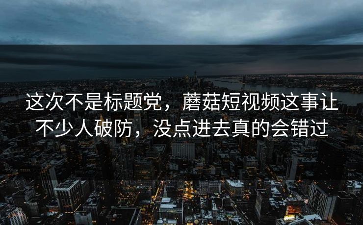 这次不是标题党，蘑菇短视频这事让不少人破防，没点进去真的会错过