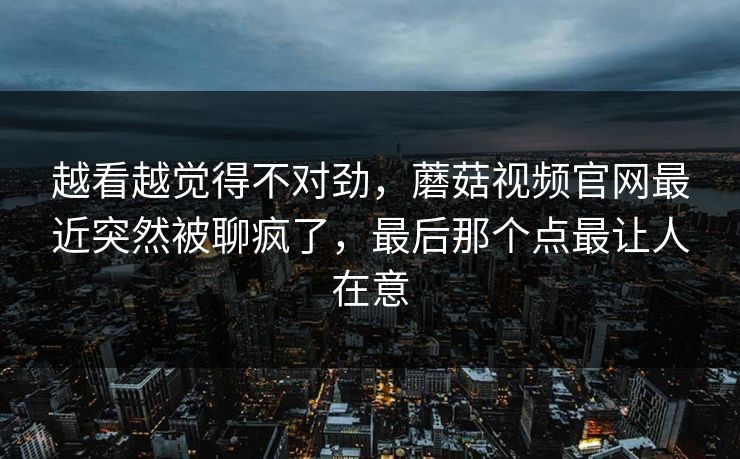 越看越觉得不对劲，蘑菇视频官网最近突然被聊疯了，最后那个点最让人在意