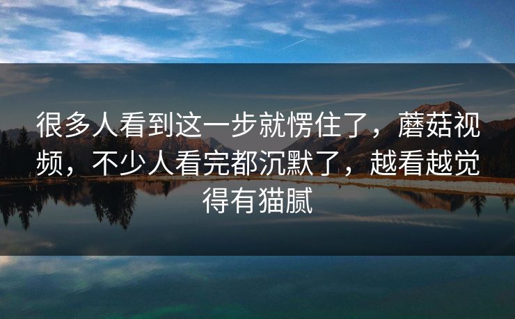 很多人看到这一步就愣住了，蘑菇视频，不少人看完都沉默了，越看越觉得有猫腻