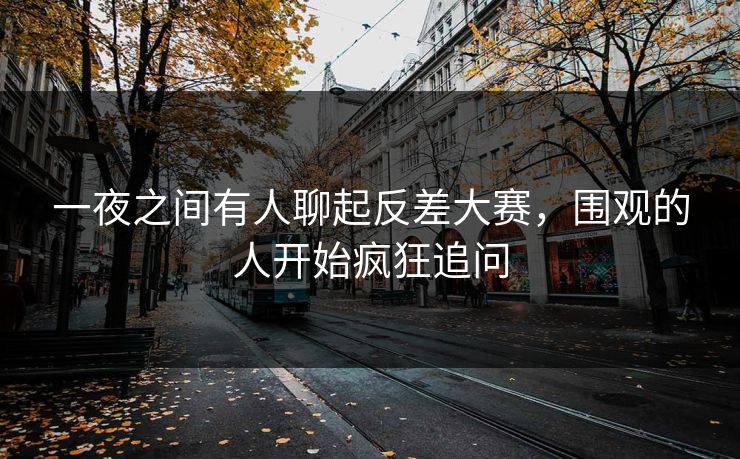 一夜之间有人聊起反差大赛，围观的人开始疯狂追问