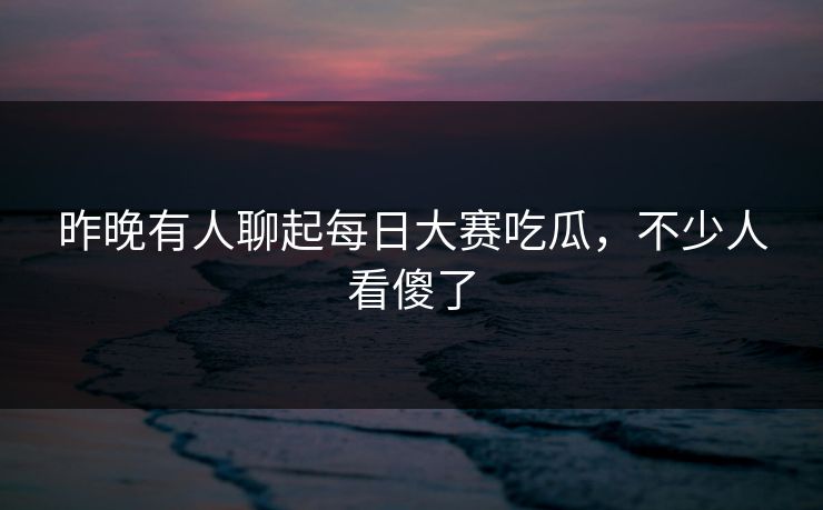 昨晚有人聊起每日大赛吃瓜，不少人看傻了
