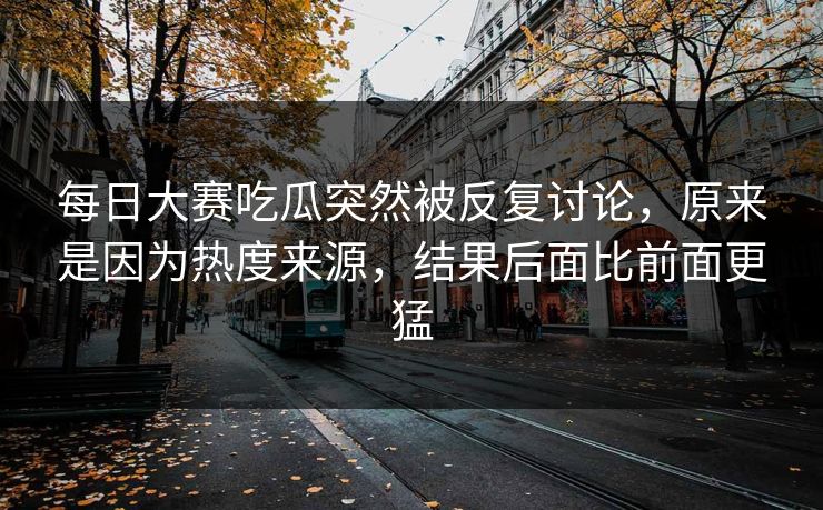 每日大赛吃瓜突然被反复讨论，原来是因为热度来源，结果后面比前面更猛