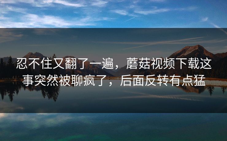 忍不住又翻了一遍，蘑菇视频下载这事突然被聊疯了，后面反转有点猛