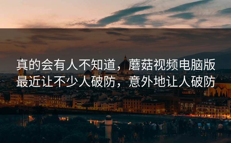 真的会有人不知道，蘑菇视频电脑版最近让不少人破防，意外地让人破防