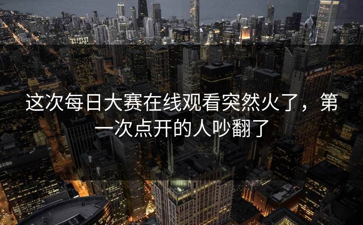 这次每日大赛在线观看突然火了，第一次点开的人吵翻了