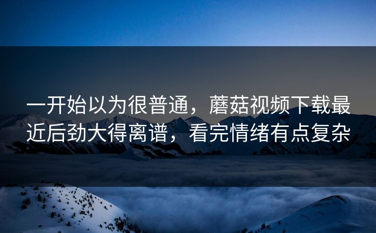 一开始以为很普通，蘑菇视频下载最近后劲大得离谱，看完情绪有点复杂