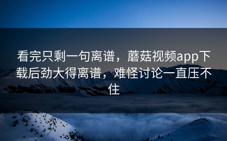 看完只剩一句离谱，蘑菇视频app下载后劲大得离谱，难怪讨论一直压不住