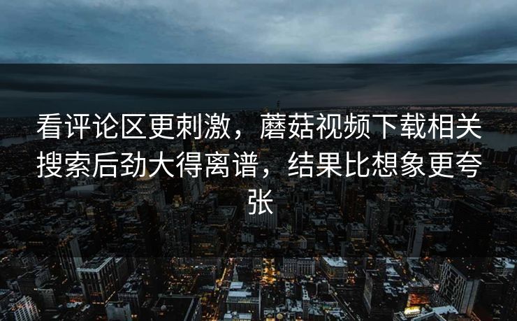 看评论区更刺激，蘑菇视频下载相关搜索后劲大得离谱，结果比想象更夸张