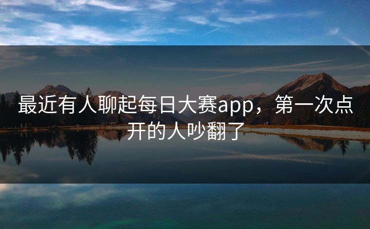最近有人聊起每日大赛app，第一次点开的人吵翻了