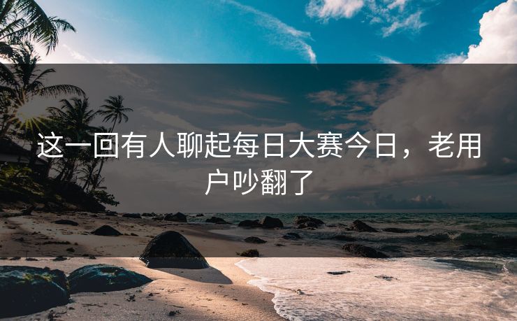 这一回有人聊起每日大赛今日，老用户吵翻了