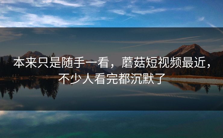 本来只是随手一看，蘑菇短视频最近，不少人看完都沉默了