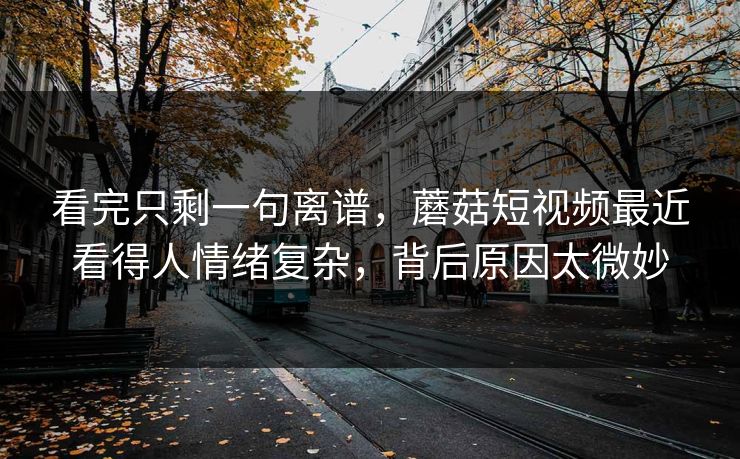 看完只剩一句离谱，蘑菇短视频最近看得人情绪复杂，背后原因太微妙
