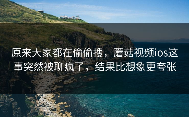 原来大家都在偷偷搜，蘑菇视频ios这事突然被聊疯了，结果比想象更夸张