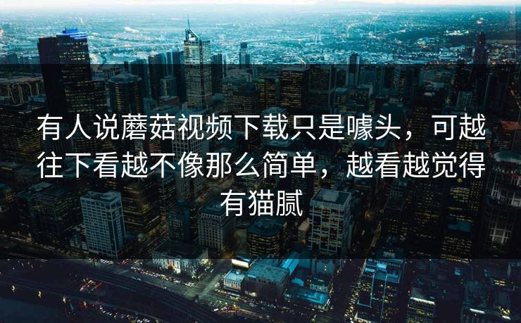 有人说蘑菇视频下载只是噱头，可越往下看越不像那么简单，越看越觉得有猫腻