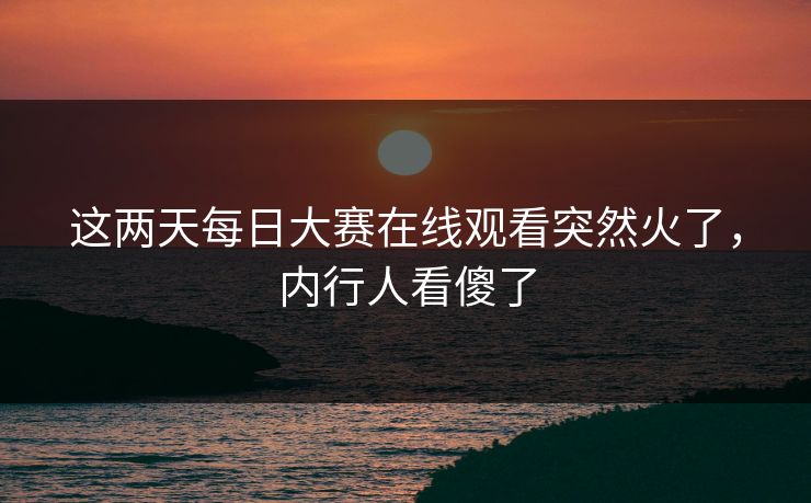 这两天每日大赛在线观看突然火了，内行人看傻了