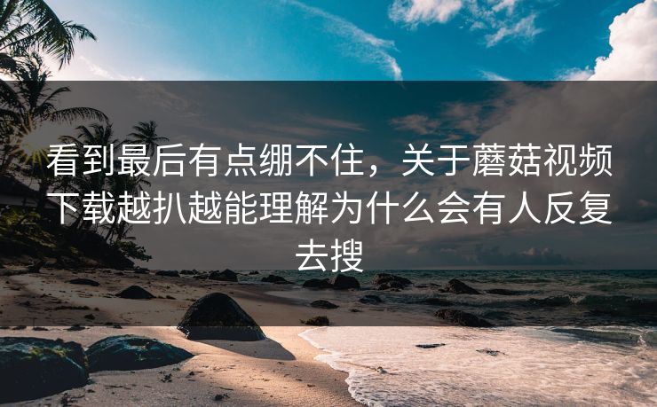 看到最后有点绷不住，关于蘑菇视频下载越扒越能理解为什么会有人反复去搜