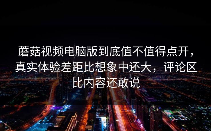 蘑菇视频电脑版到底值不值得点开，真实体验差距比想象中还大，评论区比内容还敢说