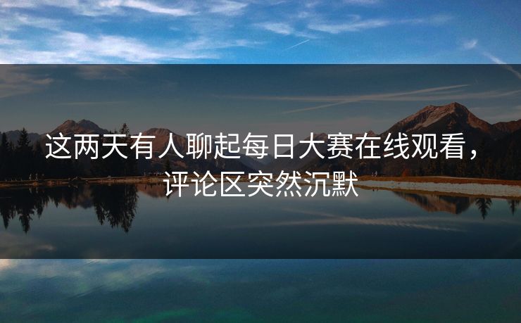 这两天有人聊起每日大赛在线观看，评论区突然沉默