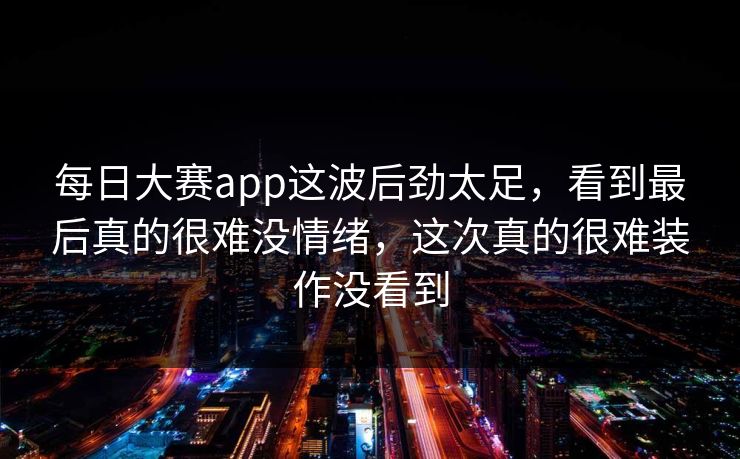 每日大赛app这波后劲太足，看到最后真的很难没情绪，这次真的很难装作没看到