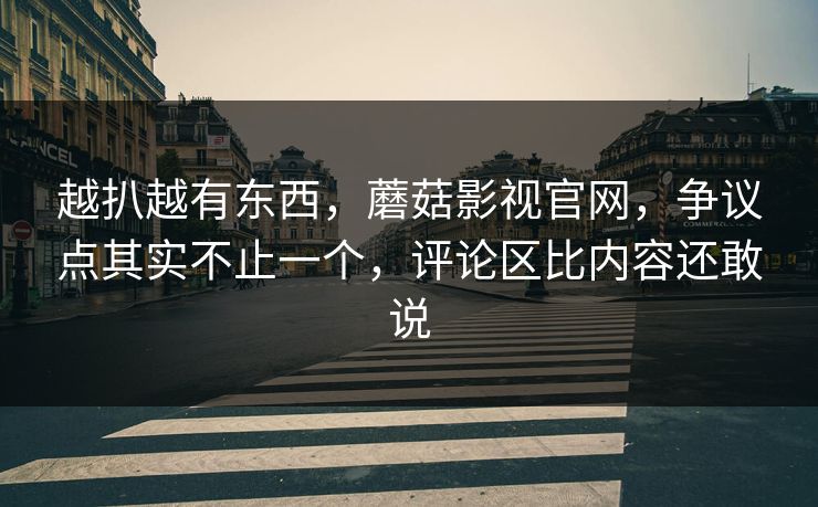 越扒越有东西，蘑菇影视官网，争议点其实不止一个，评论区比内容还敢说