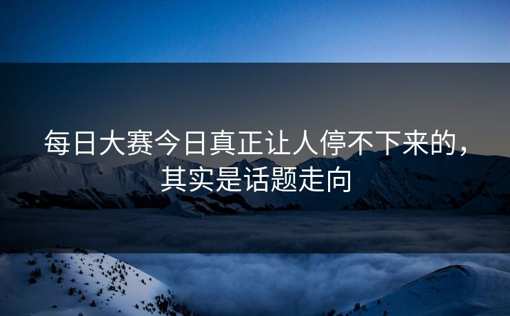 每日大赛今日真正让人停不下来的，其实是话题走向