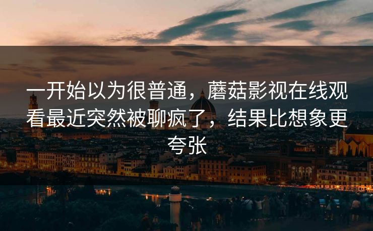 一开始以为很普通，蘑菇影视在线观看最近突然被聊疯了，结果比想象更夸张