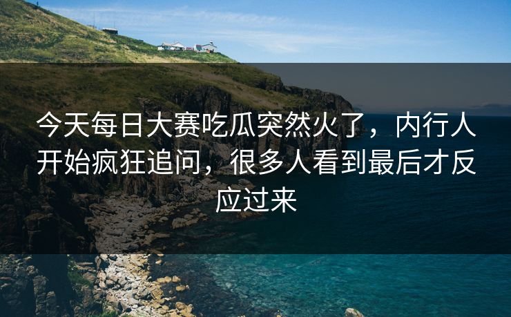 今天每日大赛吃瓜突然火了，内行人开始疯狂追问，很多人看到最后才反应过来