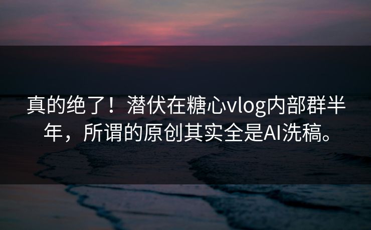 真的绝了！潜伏在糖心vlog内部群半年，所谓的原创其实全是AI洗稿。