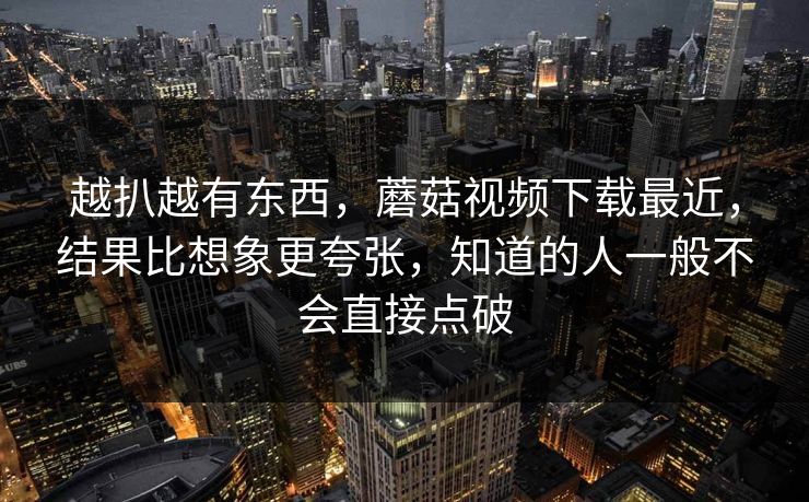 越扒越有东西，蘑菇视频下载最近，结果比想象更夸张，知道的人一般不会直接点破