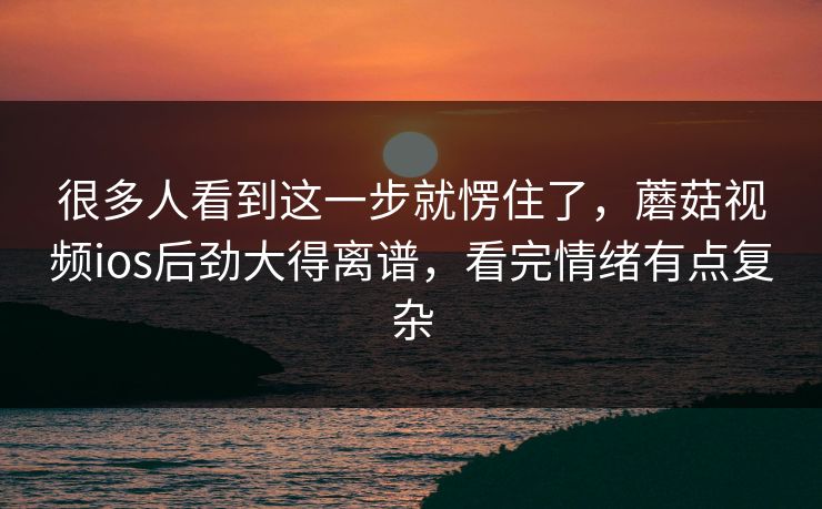 很多人看到这一步就愣住了，蘑菇视频ios后劲大得离谱，看完情绪有点复杂