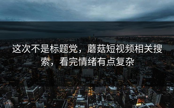 这次不是标题党，蘑菇短视频相关搜索，看完情绪有点复杂