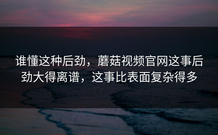 谁懂这种后劲，蘑菇视频官网这事后劲大得离谱，这事比表面复杂得多