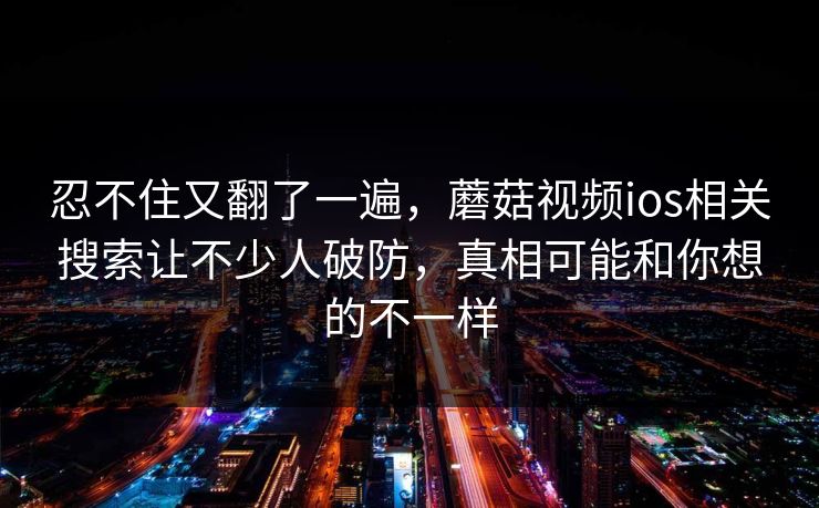 忍不住又翻了一遍，蘑菇视频ios相关搜索让不少人破防，真相可能和你想的不一样