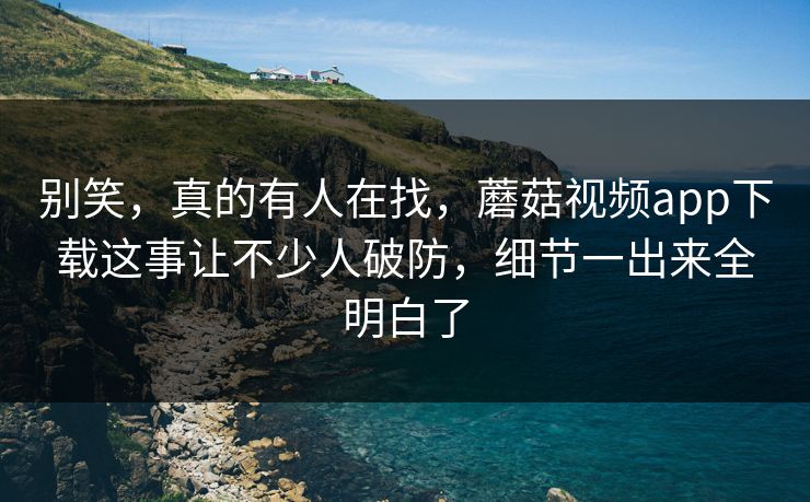 别笑，真的有人在找，蘑菇视频app下载这事让不少人破防，细节一出来全明白了
