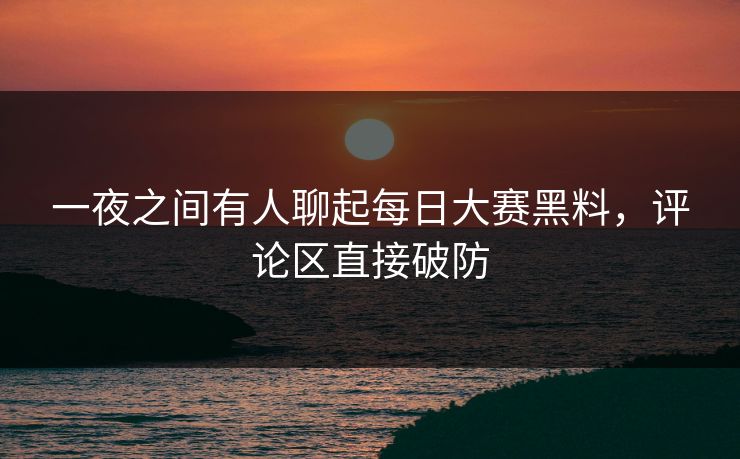 一夜之间有人聊起每日大赛黑料，评论区直接破防
