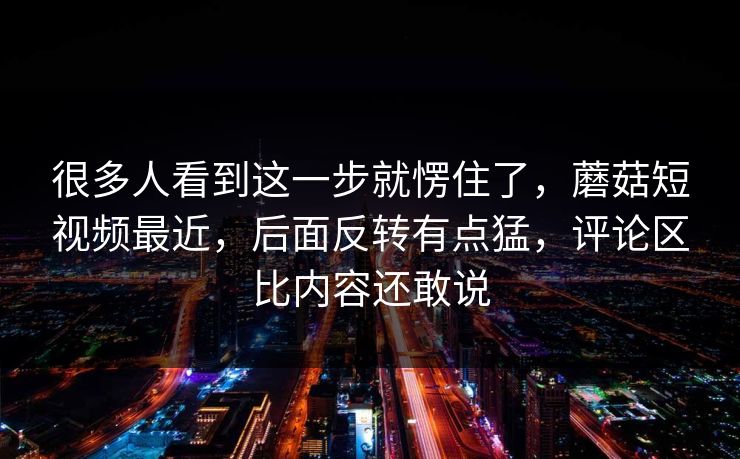 很多人看到这一步就愣住了，蘑菇短视频最近，后面反转有点猛，评论区比内容还敢说