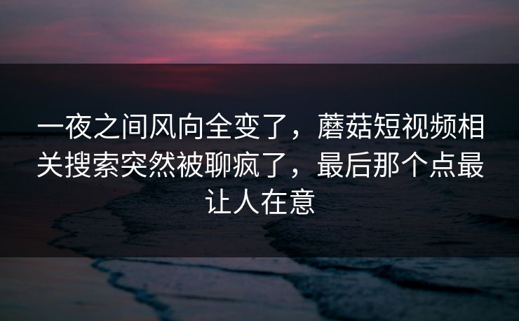 一夜之间风向全变了，蘑菇短视频相关搜索突然被聊疯了，最后那个点最让人在意