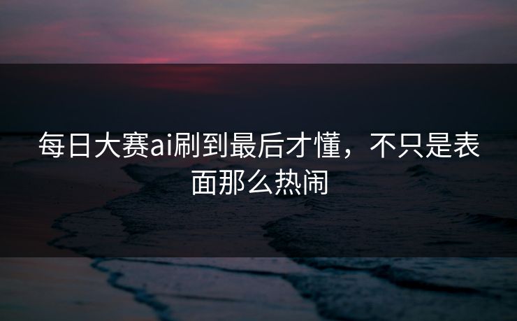 每日大赛ai刷到最后才懂，不只是表面那么热闹
