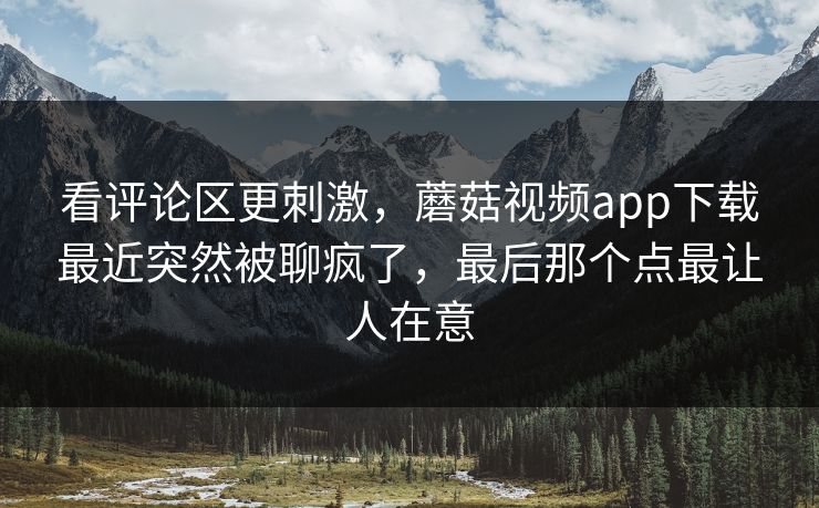 看评论区更刺激，蘑菇视频app下载最近突然被聊疯了，最后那个点最让人在意