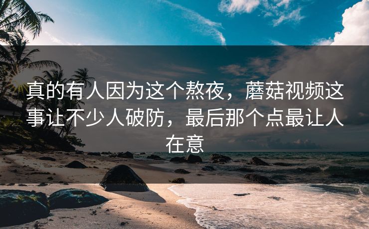 真的有人因为这个熬夜，蘑菇视频这事让不少人破防，最后那个点最让人在意