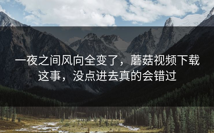 一夜之间风向全变了，蘑菇视频下载这事，没点进去真的会错过