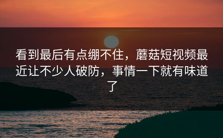 看到最后有点绷不住，蘑菇短视频最近让不少人破防，事情一下就有味道了