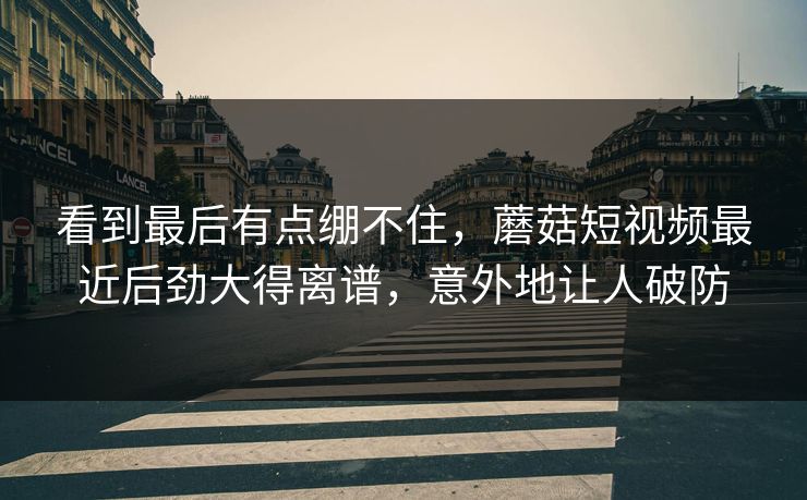 看到最后有点绷不住，蘑菇短视频最近后劲大得离谱，意外地让人破防