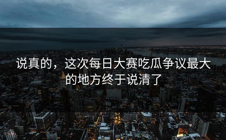 说真的，这次每日大赛吃瓜争议最大的地方终于说清了
