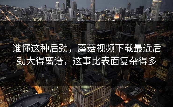 谁懂这种后劲，蘑菇视频下载最近后劲大得离谱，这事比表面复杂得多