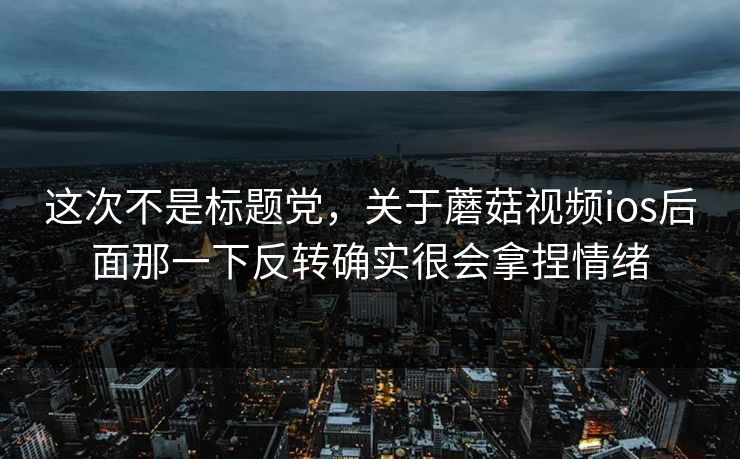 这次不是标题党，关于蘑菇视频ios后面那一下反转确实很会拿捏情绪