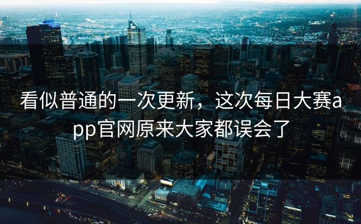 看似普通的一次更新，这次每日大赛app官网原来大家都误会了