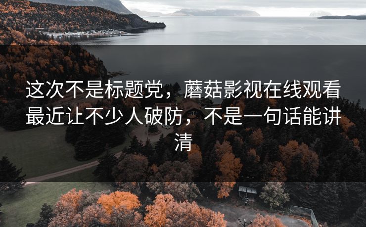 这次不是标题党，蘑菇影视在线观看最近让不少人破防，不是一句话能讲清