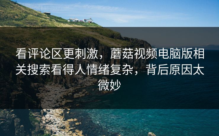 看评论区更刺激，蘑菇视频电脑版相关搜索看得人情绪复杂，背后原因太微妙